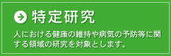 特定研究は、人における健康の維持や病気の予防等に関する領域の研究を対象とします。